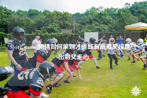 德州团建如何策划才能既有高度又接地气出彩又走心