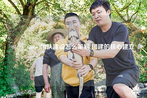 德州团队建设怎么策划 团建的核心建立